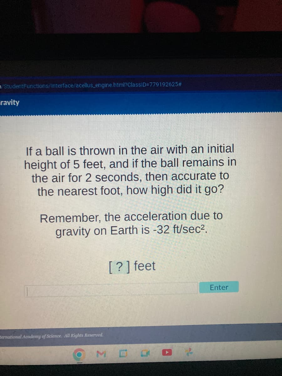 StudentFunctions/Interface/acellus_engine.html?ClassID=779192625#
ravity
If a ball is thrown in the air with an initial
height of 5 feet, and if the ball remains in
the air for 2 seconds, then accurate to
the nearest foot, how high did it go?
Remember, the acceleration due to
gravity on Earth is -32 ft/sec².
Hernational Academy of Science. All Rights Reserved.
[?] feet
Enter