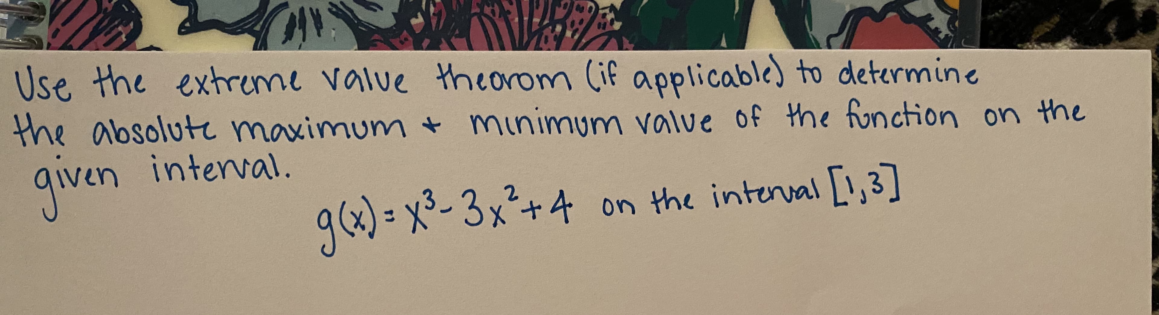 Use the extreme value theorom (if applicable) to determine
the absolute maximum minimum value of the fonction on the
qiven interval.
g(x)= x-3x²+4 on the interval [1,3]
1,3]
