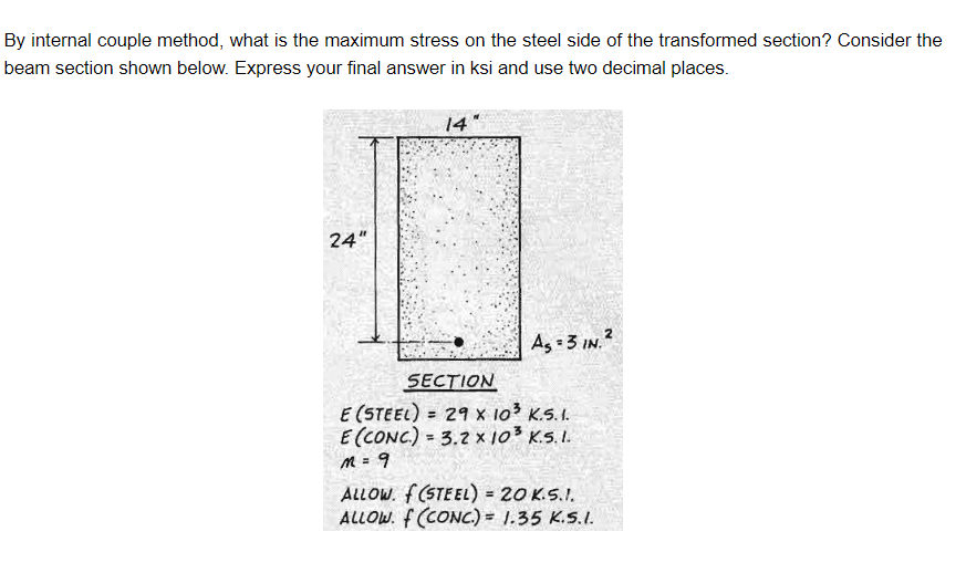 By internal couple method, what is the maximum stress on the steel side of the transformed section? Consider the
beam section shown below. Express your final answer in ksi and use two decimal places.
24"
14
As=3 IN. ²
SECTION
E (STEEL) = 29 x 10³ K.5.1.
E (CONC) = 3.2 x 10³ K.5.1.
M = 9
ALLOW. f(STEEL) = 20 K.5.1.
ALLOW. f (CONC)= 1.35 K.S.I.