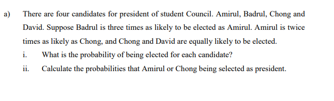 a)
There are four candidates for president of student Council. Amirul, Badrul, Chong and
David. Suppose Badrul is three times as likely to be elected as Amirul. Amirul is twice
times as likely as Chong, and Chong and David are equally likely to be elected.
i.
What is the probability of being elected for each candidate?
ii. Calculate the probabilities that Amirul or Chong being selected as president.
