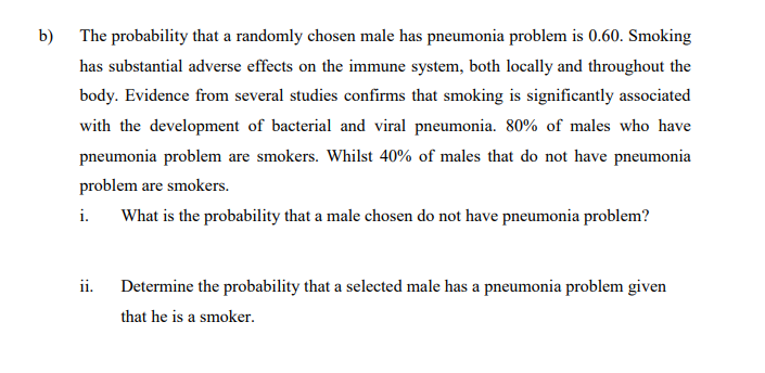 b) The probability that a randomly chosen male has pneumonia problem is 0.60. Smoking
has substantial adverse effects on the immune system, both locally and throughout the
body. Evidence from several studies confirms that smoking is significantly associated
with the development of bacterial and viral pneumonia. 80% of males who have
pneumonia problem are smokers. Whilst 40% of males that do not have pneumonia
problem are smokers.
i.
What is the probability that a male chosen do not have pneumonia problem?
ii. Determine the probability that a selected male has a pneumonia problem given
that he is a smoker.
