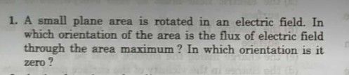 1. A small plane area is rotated in an electric field. In
which orientation of the area is the flux of electric field
through the area maximum ? In which orientation is it
zero ?
