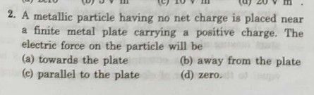 2. A metallic particle having no net charge is placed near
a finite metal plate carrying a positive charge. The
electric force on the particle will be
(a) towards the plate
(c) parallel to the plate
(b) away from the plate
(d) zero.

