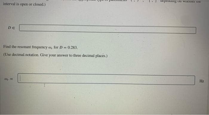 uepenung on WIieunei ue
interval is open or closed.)
DE
Find the resonant frequency o, for D = 0.283.
(Use decimal. notation. Give your answer to three decimal places.)
Hz
