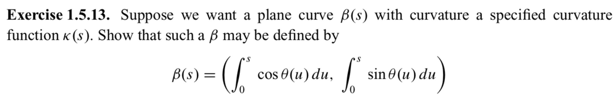 Exercise 1.5.13. Suppose we want a plane curve B(s) with curvature a specified curvature
function « (s). Show that such a ß may be defined by
B(s) =
cos 0(u) du,
sin 0 (u) du
