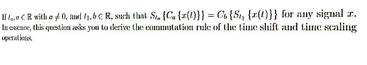 If to, t CR with a 0, nd (1,b €R, such that St. {Ca {x(1)}} = Ct {St, {x(t)}} for any signal r.
In essence, this question asks you to derive the commutation rule of the tine shift and tine scaling
operations.

