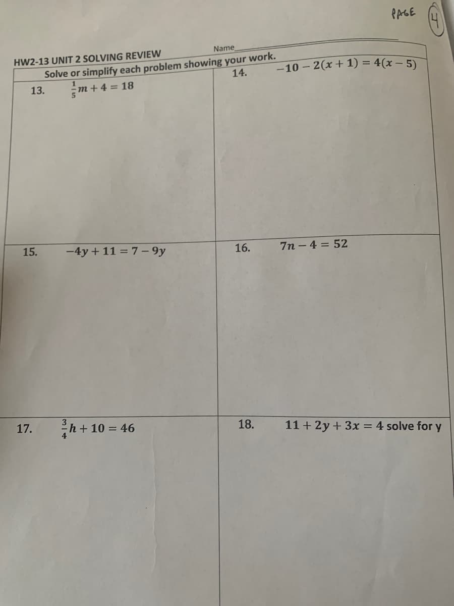 PAGE
HW2-13 UNIT 2 SOLVING REVIEW
Name
Solve or simplify each problem showing your work.
-10 – 2(x+1) = 4(x – 5)
14.
13.
m+4 = 18
15.
-4y + 11 = 7 – 9y
16.
7n - 4 = 52
h+ 10 = 46
17.
18.
11+ 2y + 3x = 4 solve for y
