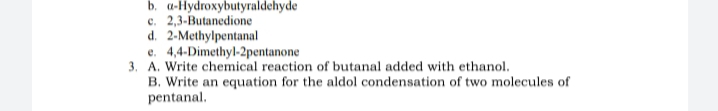 b. a-Hydroxybutyraldehyde
c. 2,3-Butanedione
d. 2-Methylpentanal
e. 4,4-Dimethyl-2pentanone
3. A. Write chemical reaction of butanal added with ethanol.
B. Write an equation for the aldol condensation of two molecules of
pentanal.
