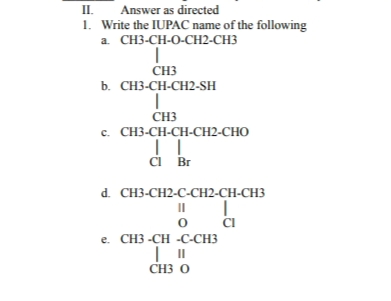 II.
1. Write the IUPAC name of the following
а. СHЗ-СH-0-CH2-CНЗ
Answer as directed
CH3
b. СН-СH-СH2-SH
CH3
c. CH3-CH-CH-CH2-CHO
i Br
d. CH3-CH2-C-CH2-CH-CH3
o CI
e. CH3 -CH -C-CH3
II
CH3 O
