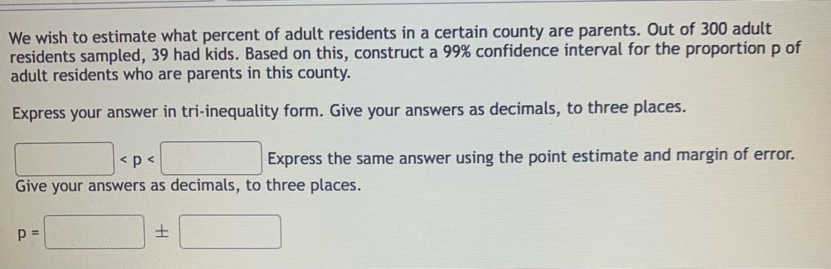 We wish to estimate what percent of adult residents in a certain county are parents. Out of 300 adult
residents sampled, 39 had kids. Based on this, construct a 99% confidence interval for the proportion p of
adult residents who are parents in this county.
Express your answer in tri-inequality form. Give your answers as decimals, to three places.
< p<
Express the same answer using the point estimate and margin of error.
Give your answers as decimals, to three places.
土
