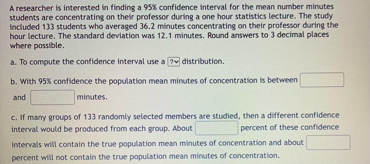 A researcher is interested in finding a 95% confidence interval for the mean number minutes
students are concentrating on their professor during a one hour statistics lecture. The study
included 133 students who averaged 36.2 minutes concentrating on their professor during the
hour lecture. The standard deviation was 12.1 minutes. Round answers to 3 decimal places
where possible.
a. To compute the confidence interval use a ?v distribution.
b. With 95% confidence the population mean minutes of concentration is between
and
minutes.
c. If many groups of 133 randomly selected members are studied, then a different confidence
interval would be produced from each group. About
percent of these confidence
intervals will contain the true population mean minutes of concentration and about
percent will not contain the true population mean minutes of concentration.
