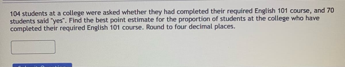 104 students at a college were asked whether they had completed their required English 101 course, and 70
students said "yes". Find the best point estimate for the proportion of students at the college who have
completed their required English 101 course. Round to four decimal places.
