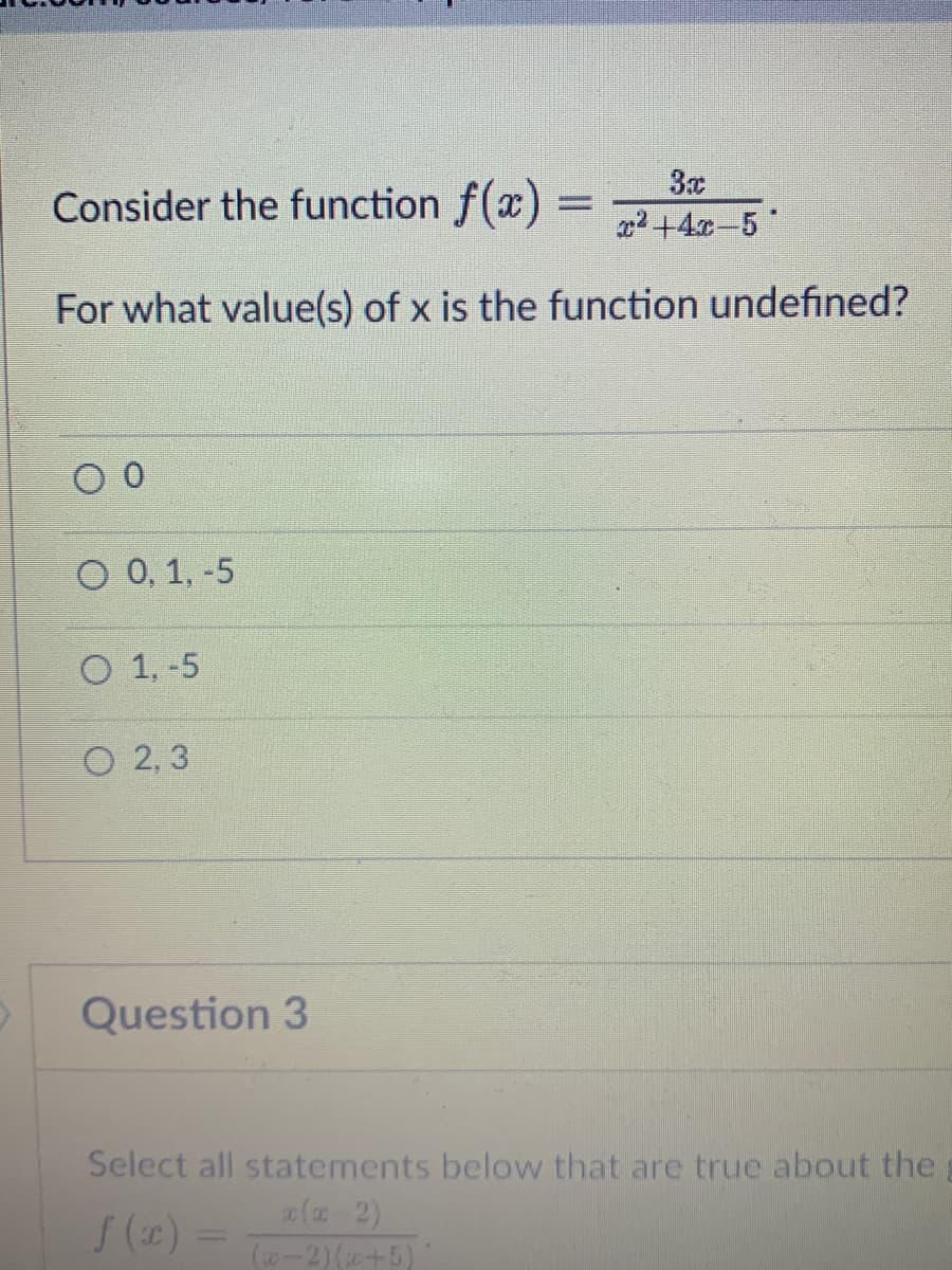 Consider the function f(x)
2 +4x-5
For what value(s) of x is the function undefined?
O 0, 1, -5
O 1, -5
O 2, 3
Question 3
Select all statements below that are true about the
2( 2)
(w-2)(+5)
(2) =
