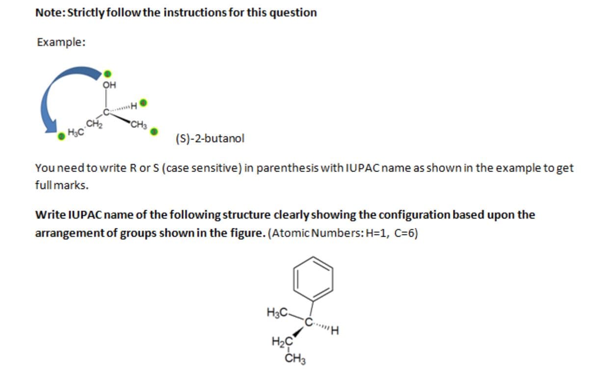Note: Strictly follow the instructions for this question
Example:
OH
C
CH
H₂C
CH3
(S)-2-butanol
You need to write R or S (case sensitive) in parenthesis with IUPAC name as shown in the example to get
full marks.
Write IUPAC name of the following structure clearly showing the configuration based upon the
arrangement of groups shown in the figure. (Atomic Numbers: H=1, C=6)
H3 C CH
H₂C
CH3