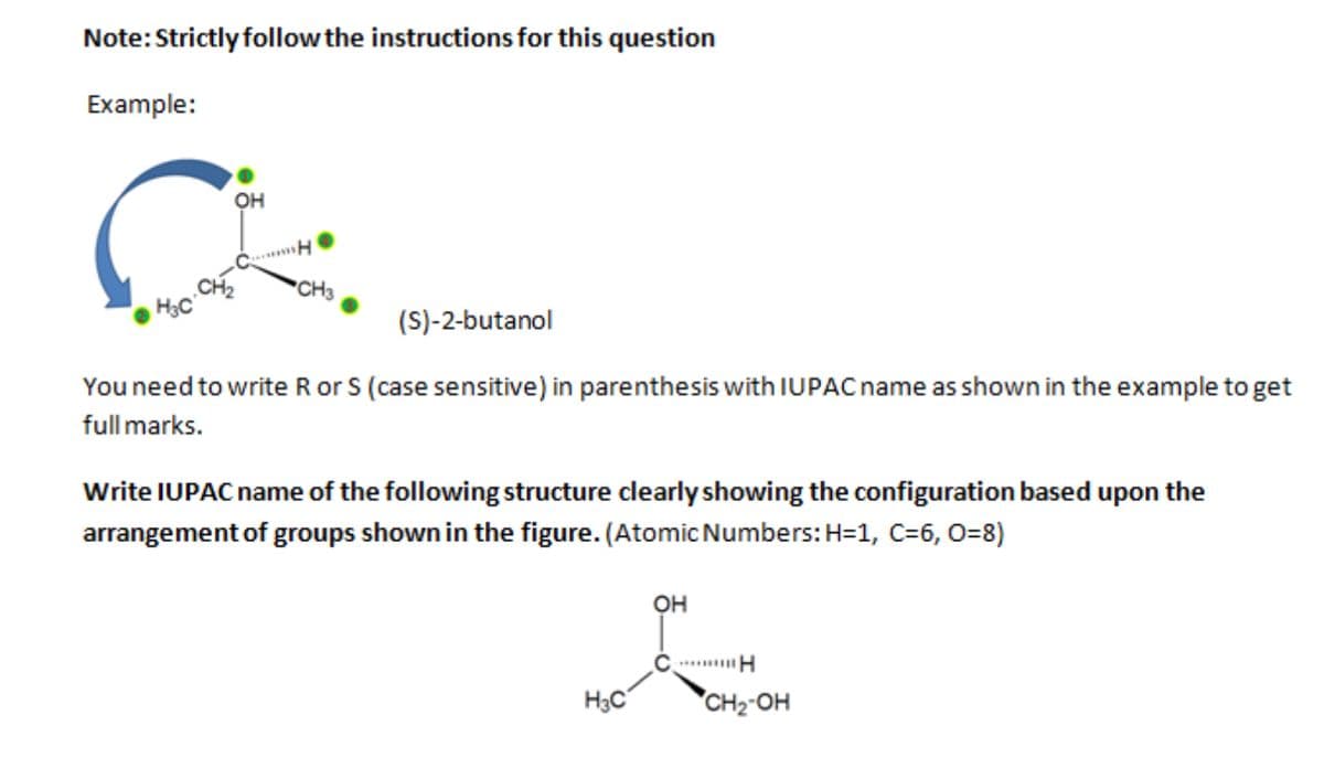 Note: Strictly follow the instructions for this question
Example:
OH
CL.
"H
(S)-2-butanol
You need to write R or S (case sensitive) in parenthesis with IUPAC name as shown in the example to get
full marks.
Write IUPAC name of the following structure clearly showing the configuration based upon the
arrangement of groups shown in the figure. (Atomic Numbers: H=1, C=6, O=8)
H3C
OH
H
CH₂-OH