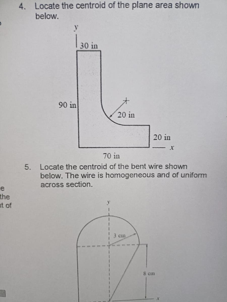 e
the
nt of
4. Locate the centroid of the plane area shown
below.
y
| 30 in
90 in
20 in
20 in
70 in
5. Locate the centroid of the bent wire shown
below. The wire is homogeneous and of uniform
across section.
3 cm
8 cm
X