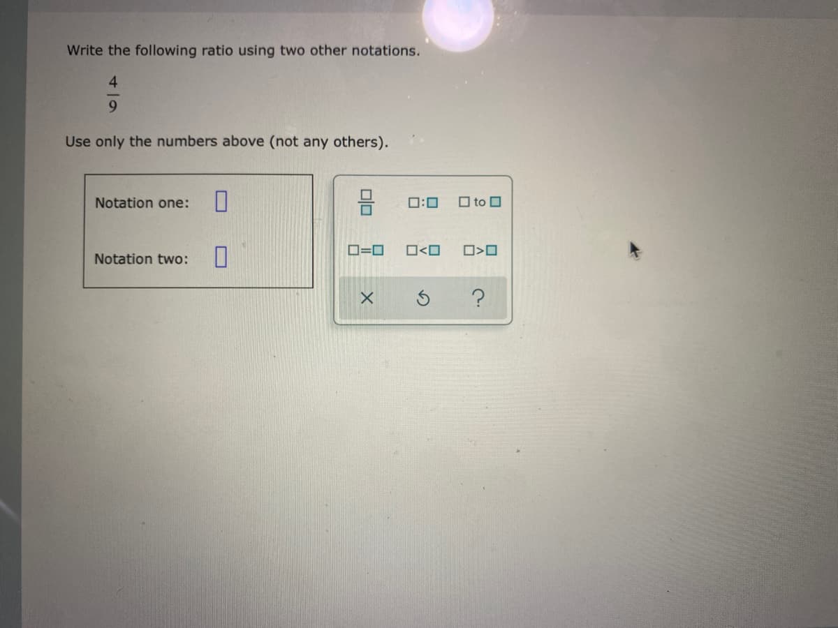 Write the following ratio using two other notations.
4
Use only the numbers above (not any others).
Notation one:
0:0
O to O
D=0
O<O
Notation two:
