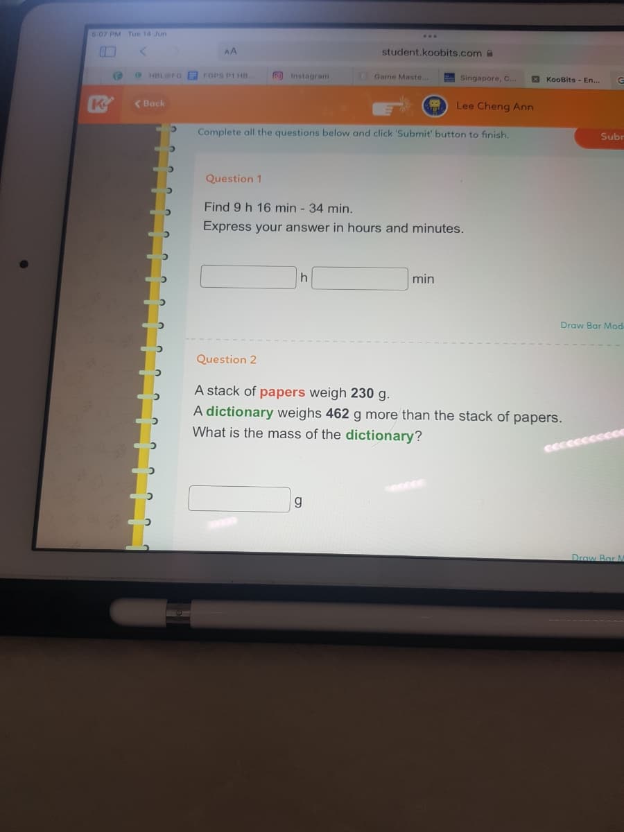 5:07 PM Tue 14 Jun
I
K
C
AA
HBL@FG FGPS P1 HB...
student.koobits.com
Instagram
Game Maste.
Singapore, C...
Lee Cheng Ann
Complete all the questions below and click 'Submit' button to finish.
Question 1
Find 9 h 16 min - 34 min.
Express your answer in hours and minutes.
h
min
Question 2
A stack of papers weigh 230 g.
A dictionary weighs 462 g more than the stack of papers.
What is the mass of the dictionary?
g
< Back
KooBits - En...
G
Subr
Draw Bar Mod
Draw Bar A