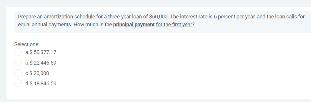 Prepare an amortization schedule for a three-year loan of $60,000. The interest rate is 6 percent per year, and the loan calls for
equal annual payments. How much is the principal payment for the first year?
Select one:
a.$ 50,377.17
b.$ 22,446.59
c.$ 20,000
d.$ 18,846.59
