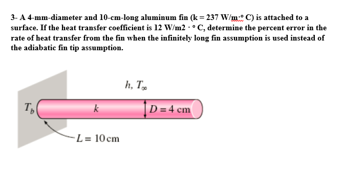3- A 4-mm-diameter and 10-cm-long aluminum fin (k= 237 W/m° C) is attached to a
surface. If the heat transfer coefficient is 12 W/m2 - ° C, determine the percent error in the
rate of heat transfer from the fin when the infinitely long fin assumption is used instead of
the adiabatic fin tip assumption.
h, T
T,
k
D = 4 cm
-L = 10 cm
