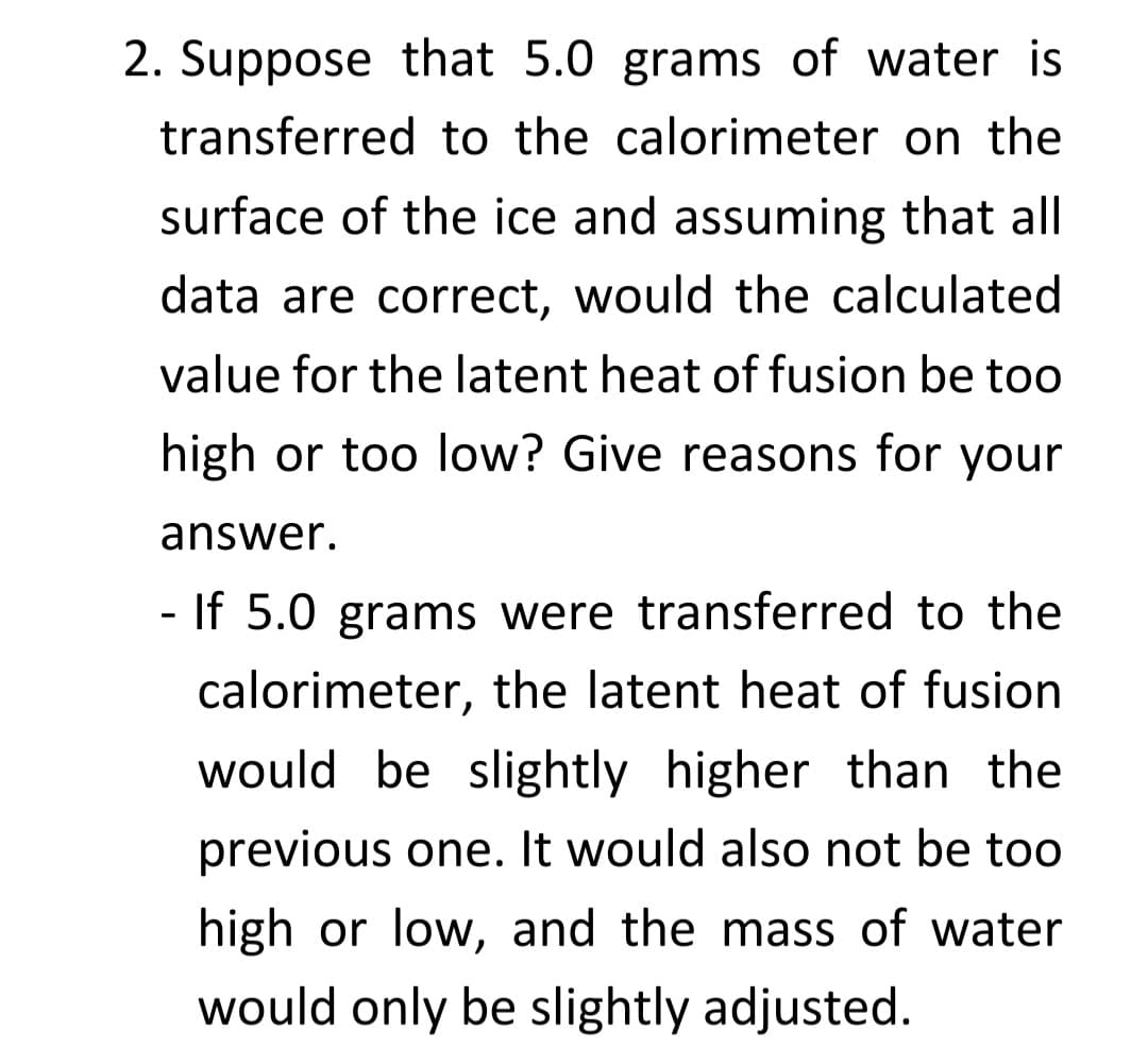 2. Suppose that 5.0 grams of water is
transferred to the calorimeter on the
surface of the ice and assuming that all
data are correct, would the calculated
value for the latent heat of fusion be to0
high or too low? Give reasons for your
answer.
- If 5.0 grams were transferred to the
calorimeter, the latent heat of fusion
would be slightly higher than the
previous one. It would also not be too
high or low, and the mass of water
would only be slightly adjusted.
