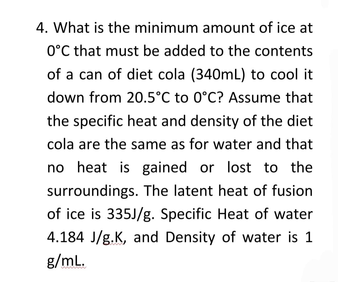 4. What is the minimum amount of ice at
0°C that must be added to the contents
of a can of diet cola (340mL) to cool it
down from 20.5°C to 0°C? Assume that
the specific heat and density of the diet
cola are the same as for water and that
no heat is gained or lost to the
surroundings. The latent heat of fusion
of ice is 335J/g. Specific Heat of water
4.184 J/g.K, and Density of water is 1
g/mL.
