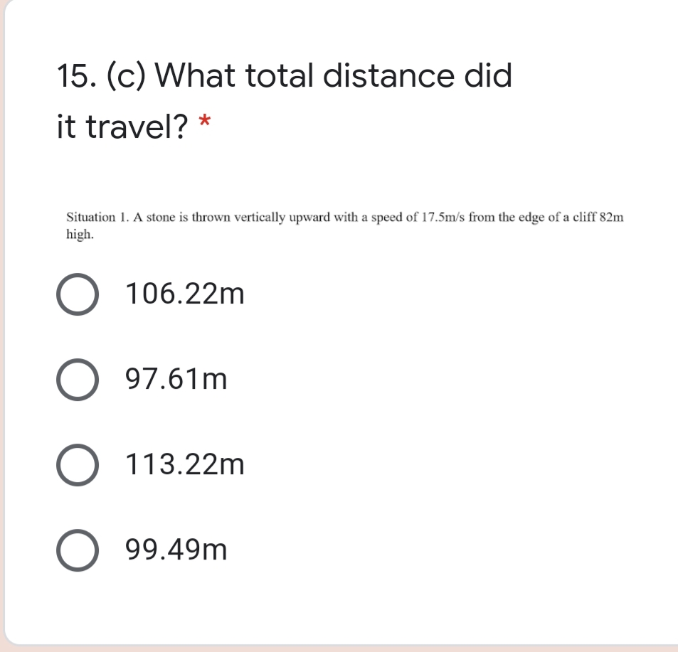 15. (c) What total distance did
it travel? *
Situation 1. A stone is thrown vertically upward with a speed of 17.5m/s from the edge of a cliff 82m
high.
O 106.22m
O 97.61m
O 113.22m
O 99.49m
