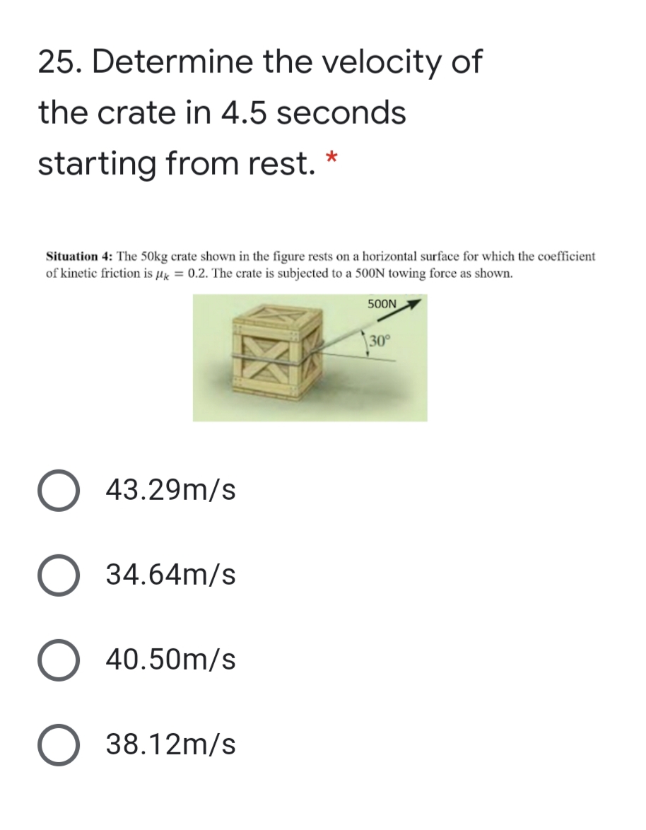 25. Determine the velocity of
the crate in 4.5 seconds
starting from rest. *
Situation 4: The 50kg crate shown in the figure rests on a horizontal surface for which the coefficient
of kinetic friction is µk = 0.2. The crate is subjected to a 500N towing force as shown.
500N
30°
43.29m/s
34.64m/s
O 40.50m/s
38.12m/s
