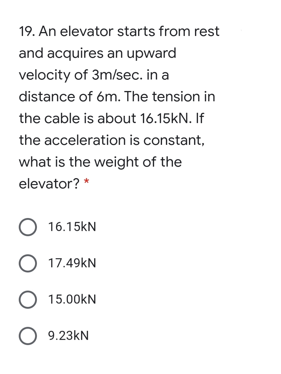 19. An elevator starts from rest
and acquires an upward
velocity of 3m/sec. in a
distance of 6m. The tension in
the cable is about 16.15KN. If
the acceleration is constant,
what is the weight of the
elevator? *
O 16.15KN
O 17.49KN
15.00kN
O 9.23KN
