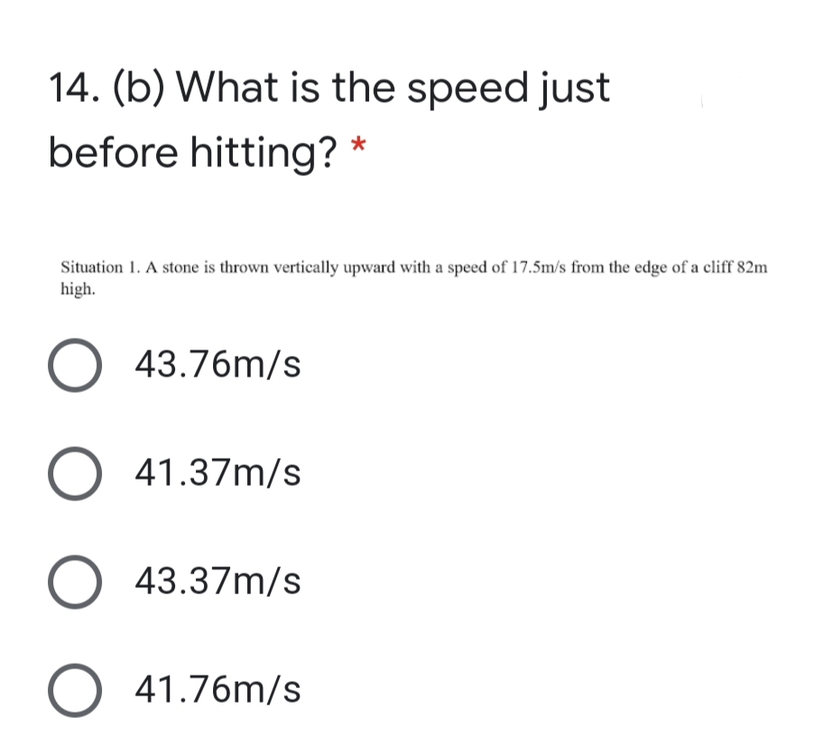 14. (b) What is the speed just
before hitting?
Situation 1. A stone is thrown vertically upward with a speed of 17.5m/s from the edge of a cliff 82m
high.
O 43.76m/s
41.37m/s
O 43.37m/s
O 41.76m/s
ООО О
