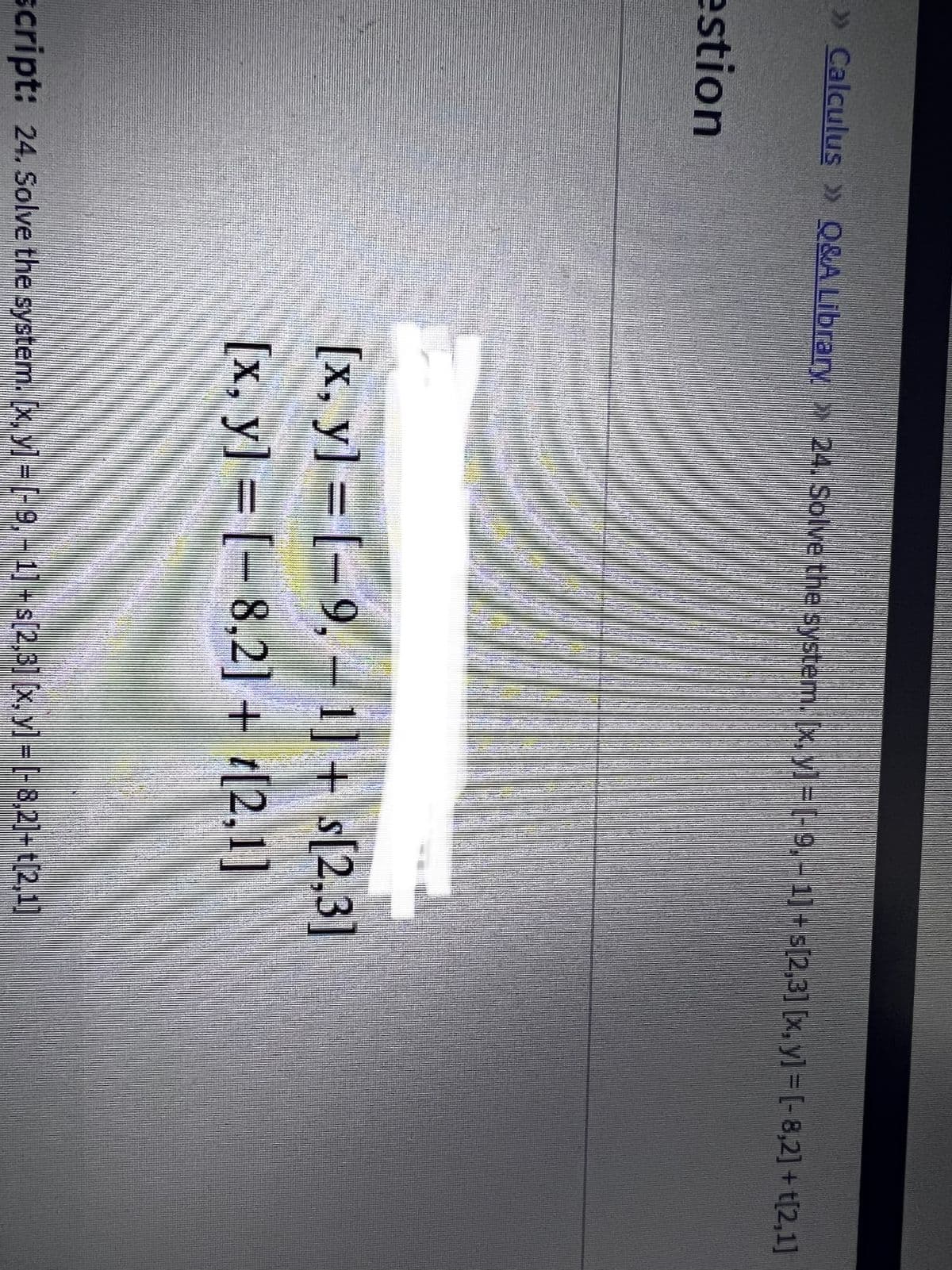 » Calculus » Q&A Library 24. Solve the system. x, y] = [-9,- 1]+ s[2,3] [x, y] = [-8,2] + t[2,1]
estion
[x, y] = [- 9, – 1] + s[2,3]
[x, y] = [- 8,2] + t[2,1]
script: 24. Solve the system. [x, y =(-9,-1]-s[2,3] x, yl = [-8,2]- t[2,1]
