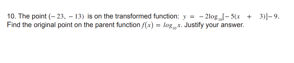 10. The point (- 23, – 13) is on the transformed function: y = - 2log „[- 5(x + 3)]– 9.
Find the original point on the parent function f(x) = log,x. Justify your answer.
