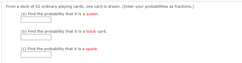 From a deck of 52 ordinary playing cards, one card is drawn. (Enter your probabilities as fractions.)
(a) Find the probability that it is a queen.
(b) Find the probability that it is a black card.
(c) Find the probability that it is a spade.