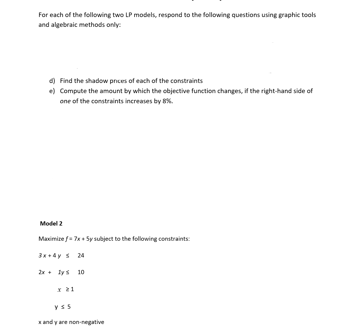 For each of the following two LP models, respond to the following questions using graphic tools
and algebraic methods only:
d) Find the shadow prices of each of the constraints
e) Compute the amount by which the objective function changes, if the right-hand side of
one of the constraints increases by 8%.
Model 2
Maximize f = 7x + 5y subject to the following constraints:
3x + 4y <
2x + 1y ≤
x ≥ 1
24
10
y ≤ 5
x and y are non-negative