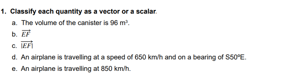1. Classify each quantity as a vector or a scalar.
a. The volume of the canister is 96 m3.
b. EF
c. JEF|
d. An airplane is travelling at a speed of 650 km/h and on a bearing of S50°E.
e. An airplane is travelling at 850 km/h.
