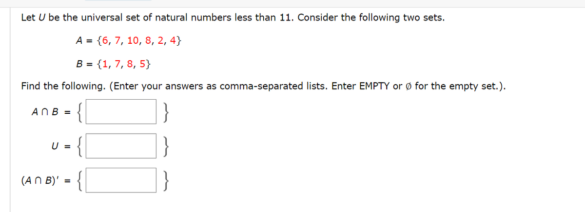 Let U be the universal set of natural numbers less than 11. Consider the following two sets.
A = {6, 7, 10, 8, 2, 4}
B = {1, 7, 8, 5}
Find the following. (Enter your answers as comma-separated lists. Enter EMPTY or Ø for the empty set.).
AnB =
U =
(An B)'