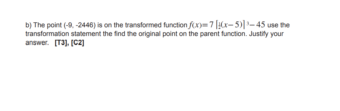 b) The point (-9, -2446) is on the transformed function f(x)=7|}(x, 5)|3– 45 use the
transformation statement the find the original point on the parent function. Justify your
answer. [T3], [C2]
