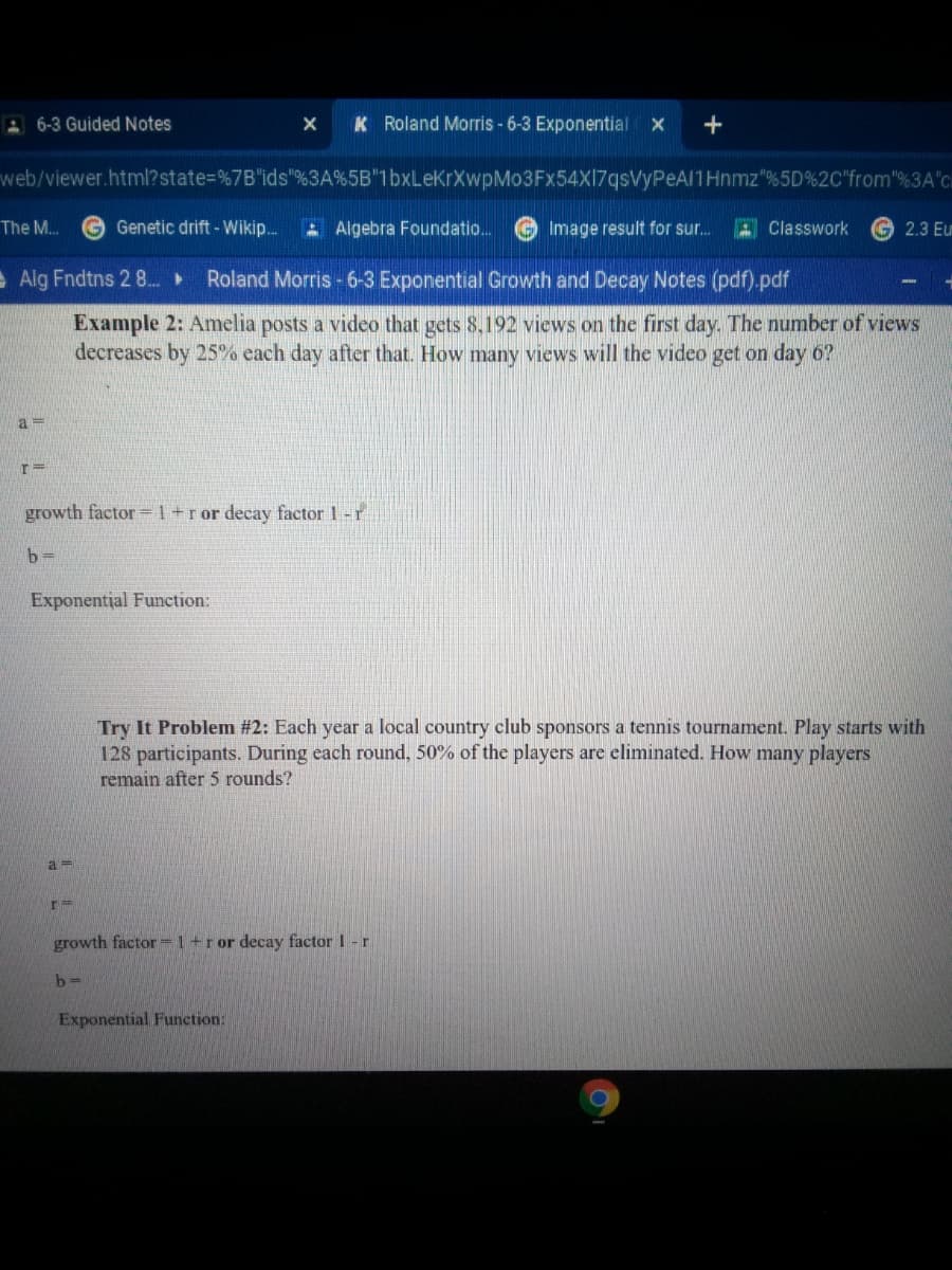 A 6-3 Guided Notes
K Roland Morris - 6-3 Exponential
web/viewer.html?state=%7B"ids"%3A%5B"1bxLeKrXwpMo3Fx54X17qsVyPeAl1Hnmz"%5D%2C"from"%3A"c
The M..
Genetic drift - Wikip.
A Algebra Foundatio..
Image result for sur.
A Classwork
2.3 Eu
e Alg Fndtns 2 8.
Roland Morris - 6-3 Exponential Growth and Decay Notes (pdf).pdf
Example 2: Amelia posts a video that gets 8.192 views on the first day. The number of views
decreases by 25% each day after that. How many views will the video get on day 6?
a =
growth factor =1+ror decay factor 1-r
b 3=
Exponential Function:
Try It Problem #2: Each year a local country club sponsors a tennis tournament. Play starts with
128 participants. During each round, 50% of the players are eliminated. How many players
remain after 5 rounds?
growth factor=1+ror decay factor 1 -r
b-
Exponential Function:
