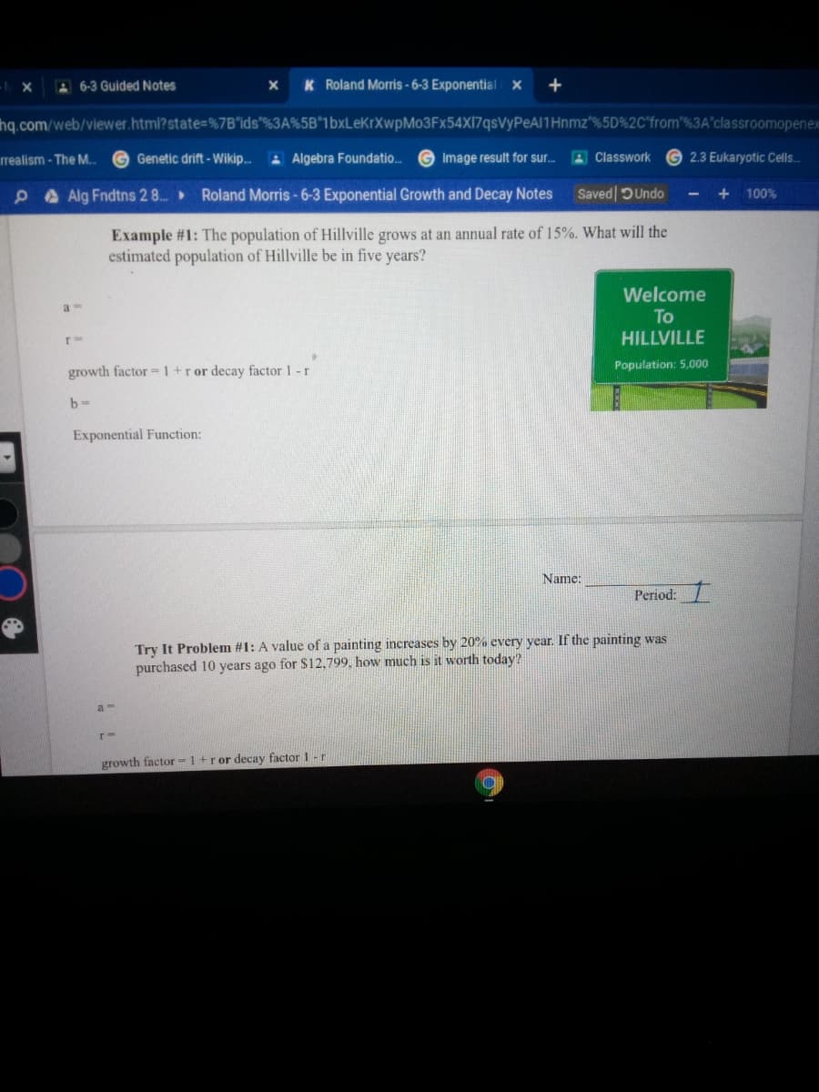 - X
A6-3 Guided Notes
K Roland Morris - 6-3 Exponential X
+
hq.com/web/viewer.html?state=%7B"ids"%3A%5B"1bxLeKrXwpMo3Fx54X17qsVyPeAl1Hnmz"%5D%2C'from'%3A'classroomopenex
rrealism - The M. G Genetic drift - Wikip..
A Algebra Foundatio.
Image result for sur. A Classwork
2.3 Eukaryotic Cells.
PA Alg Fndtns 2 8. Roland Morris - 6-3 Exponential Growth and Decay Notes
Saved DUndo
+
100%
Example #1: The population of Hillville grows at an annual rate of 15%. What will the
estimated population of Hillville be in five years?
Welcome
To
r=
HILLVILLE
growth factor =1+ror decay factor 1-r
Population: 5,000
Exponential Function:
Name:
Period:
Try It Problem #1: A value of a painting increases by 20% every year. If the painting was
purchased 10 years ago for $12,799, how much is it worth today?
a -
growth factor-1+ror decay factor 1 -r
