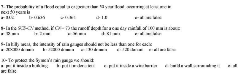 7- The probability of a flood equal to or greater than 50 year flood, occurring at least one in
next 50 years is
a- 0,02
b- 0.636
c- 0.364
d- 1.0
e- all are false
8- In the SCS-CN method, if CN= 73 the runoff depth for a one day rainfall of 100 mm is about:
a- 38 mm
b- 2 mm
c- 56 mm
d- 81 mm
e- all are false
9- In hilly areas, the intensity of rain gauges should not be less than one for each:
a- 208000 donum
b- 52000 donum c- 130 donum
d- 520 donum c-all are false
10- To protect the Symon's rain gauge we should:
a- put it inside a building b- put it under a tent
are false
c- put it inside a wire barrier d- build a wall surrounding it
e- all
