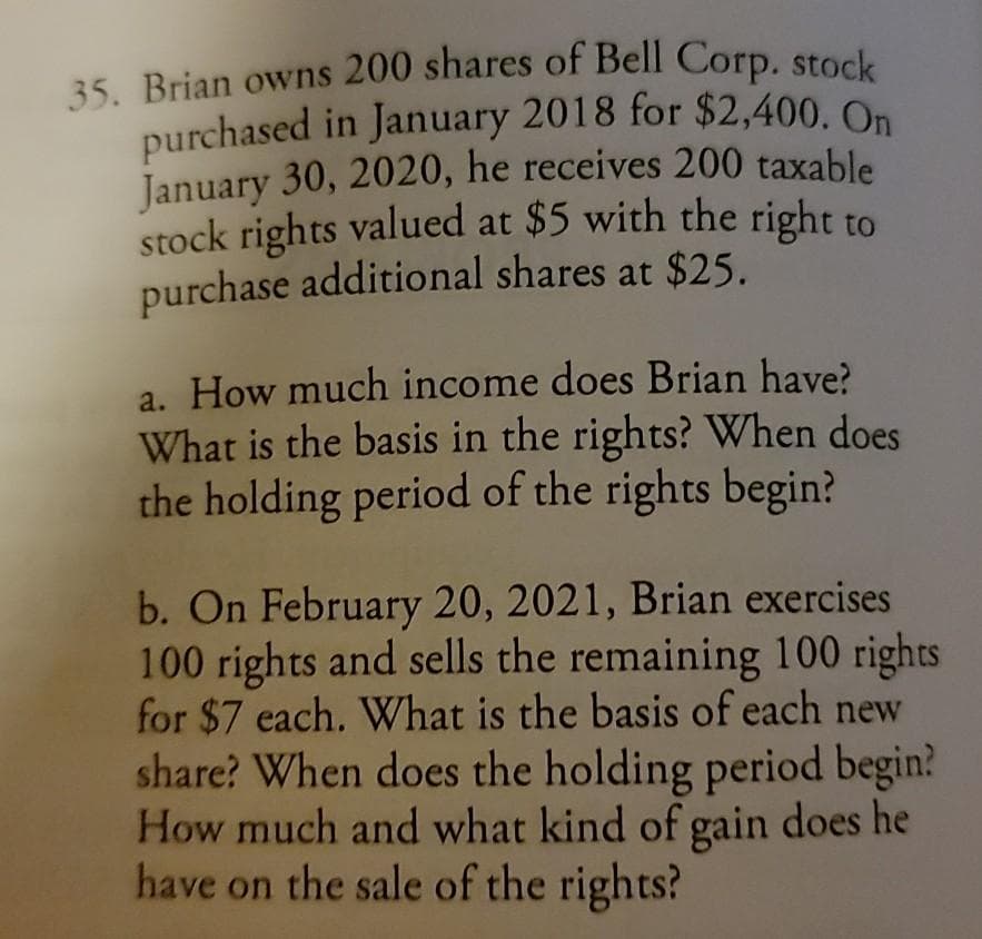 purchased in January 2018 for $2,400. On
35. Brian owns 200 shares of Bell Corp. stock
January 30, 2020, he receives 200 taxable
stock rights valued at $5 with the right to
purchase additional shares at $25.
a. How much income does Brian have?
What is the basis in the rights? When does
the holding period of the rights begin?
b. On February 20, 2021, Brian exercises
100 rights and sells the remaining 100 rights
for $7 each. What is the basis of each new
share? When does the holding period begin?
How much and what kind of gain does he
have on the sale of the rights?
