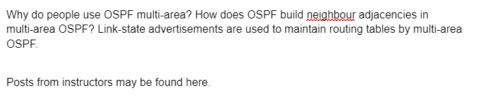 Why do people use OSPF multi-area? How does OSPF build neighbour adjacencies in
multi-area OSPF? Link-state advertisements are used to maintain routing tables by multi-area
OSPF.
Posts from instructors may be found here.