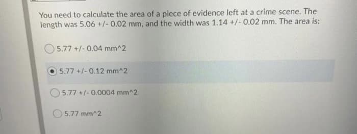 You need to calculate the area of a piece of evidence left at a crime scene. The
length was 5.06 +/- 0.02 mm, and the width was 1.14 +/- 0.02 mm. The area is:
5.77 +/-0.04 mm^2
5.77 +/-0.12 mm^2
O 5.77 +/- 0.0004 mm^2
5.77 mm^2

