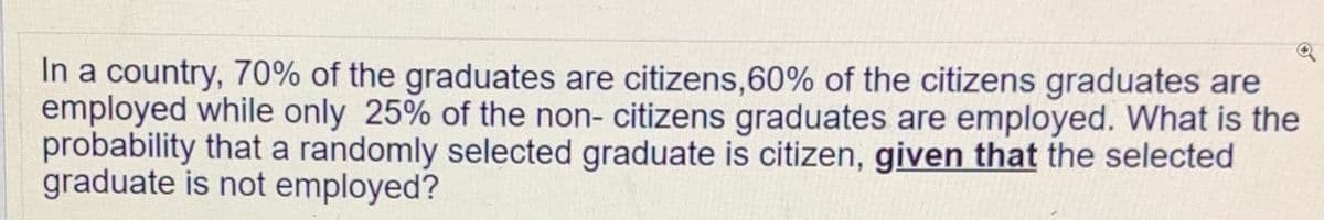 In a country, 70% of the graduates are citizens,60% of the citizens graduates are
employed while only 25% of the non- citizens graduates are employed. What is the
probability that a randomly selected graduate is citizen, given that the selected
graduate is not employed?
