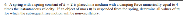 6. A spring with a spring constant of k = 2 is placed in a medium with a damping force numerically equal to 4
times the instantaneous velocity. If an object of mass m is suspended from the spring, determine all values of m
for which the subsequent free motion will be non-oscillatory.
