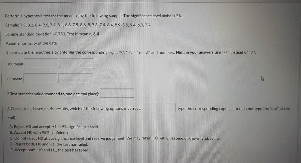 Perform a hypothesis test for the mean using the following sample. The significance level alpha is 5%.
Sample: 7.9, 8.3, 8.4, 9.6, 7.7, 8.1, 6.8, 7.5, 8.6, 8, 7.8, 7.4, 8.4, 8.9, 8.5, 9.4, 6.9, 7.7.
Sample standard deviation =0.753. Test if mean< 8.4.
Assume normality of the data.
1 Formulate the hypothesis by entering the corresponding signs: "<", ">", "=" or "" and numbers. Hint: in your answers use "<>" instead of "".
HO: mean
H1:mean
2 Test statistics value (rounded to one decimal place):
3 Conclusions, based on the results, which of the following options is correct:
(type the corresponding capital letter, do not type the "dot" at the
end)
A. Reject HO and accept H1 at 5% significance level.
B. Accept HO with 95% confidence.
C. Do not reject HO at 5% significance level and reserve judgement. We may retain HO but with some unknown probability.
D. Reject both, HO and H1, the test has failed.
E. Accept both, HO and H1, the test has failed.
