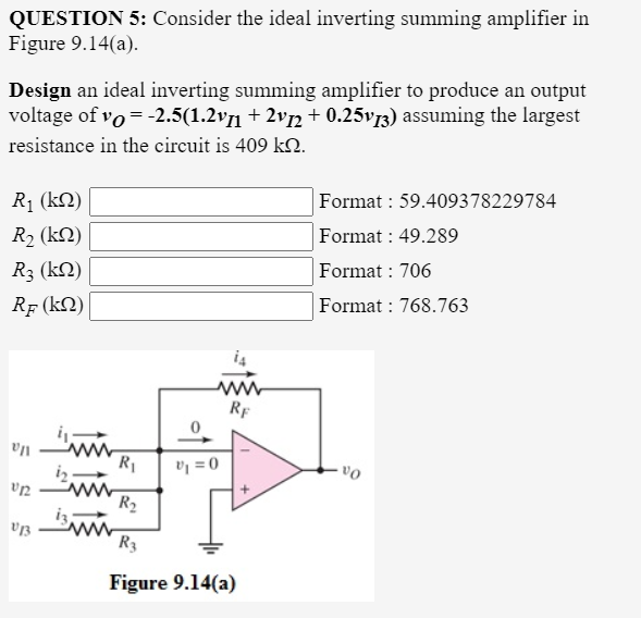 QUESTION 5: Consider the ideal inverting summing amplifier in
Figure 9.14(a).
Design an ideal inverting summing amplifier to produce an output
voltage of vo = -2.5(1.2v71 + 2v½ + 0.25v73) assuming the largest
resistance in the circuit is 409 kO.
R1 (kN)
Format : 59.409378229784
R2 (kN)
Format : 49.289
R3 (kN)
Format : 706
Rf (kN)
Format : 768.763
RF
ww
la
R1
vy = 0
R2
R3
Figure 9.14(a)
