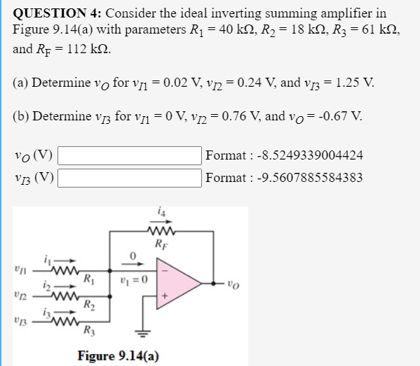 QUESTION 4: Consider the ideal inverting summing amplifier in
Figure 9.14(a) with parameters R1 = 40 k2, R2 = 18 kN, R3 = 61 kN,
and Rp = 112 k2.
(a) Determine vo for v1 = 0.02 V, vņ = 0.24 V, and vr3 = 1.25 V.
(b) Determine vr3 for v1 = 0 V, v2 = 0.76 V, and vo= -0.67 V.
vo (V)
Format : -8.5249339004424
V3 (V)
Format : -9.5607885584383
i4
RF
R1
R2
R3
Figure 9.14(a)
