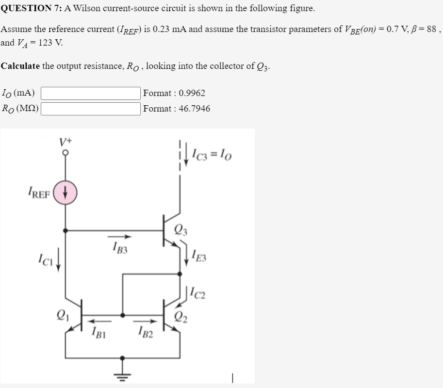 QUESTION 7: A Wilson current-source circuit is shown in the following figure.
Assume the reference current (IREF) is 0.23 mA and assume the transistor parameters of VBE(on) = 0.7 V, ß = 88,
and VA = 123 V.
Calculate the output resistance, Ro , looking into the collector of Q3.
Io (mA)
Ro (M2)|
Format : 0.9962
Format : 46.7946
V+
Ic3 = lo
IREF (+
Q3
IB3
'E3
|lc2
IB1
B2
