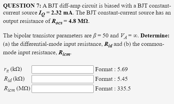 QUESTION 7: A BJT diff-amp circuit is biased with a BJT constant-
current source Io=2.32 mA. The BJT constant-current source has an
output resistance of Rocs = 4.8 MN.
The bipolar transistor parameters are ß = 50 and V4=0. Determine:
(a) the differential-mode input resistance, R¡d and (b) the common-
mode input resistance, Ricm-
Iq (kN)
Format : 5.69
Rid (kN)
Format : 5.45
Ricm (MQ)
Format : 335.5
